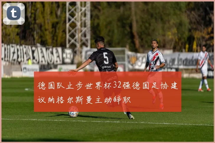德国队止步世界杯32强德国足协建议纳格尔斯曼主动辞职