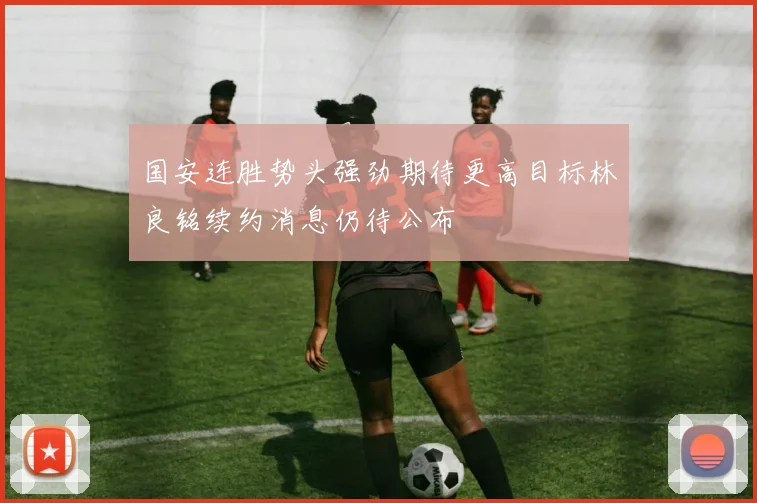 国安连胜势头强劲期待更高目标林良铭续约消息仍待公布