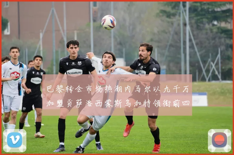 巴黎转会市场热潮内马尔以九千万加盟贡萨洛西蒙斯乌加特领衔前四
