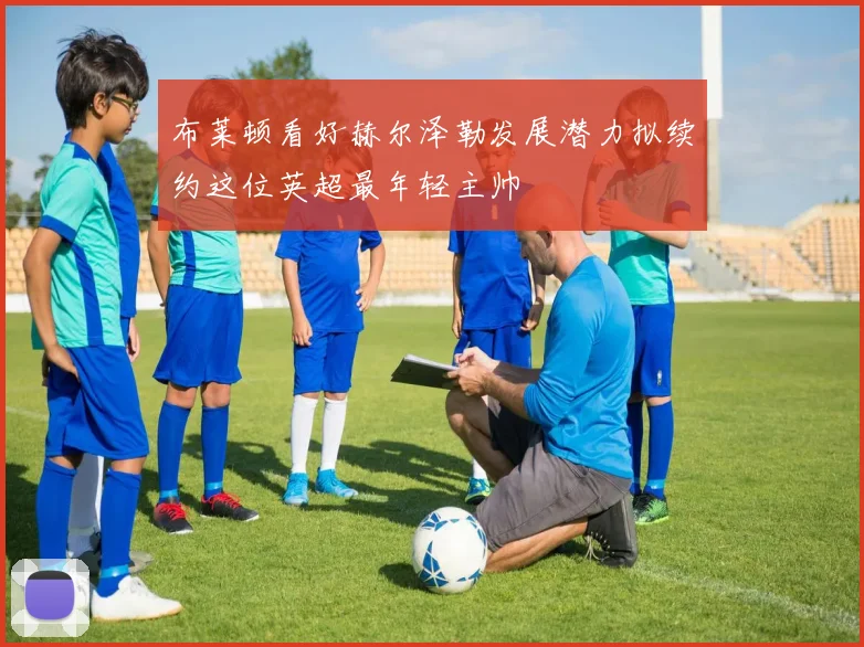布莱顿看好赫尔泽勒发展潜力拟续约这位英超最年轻主帅