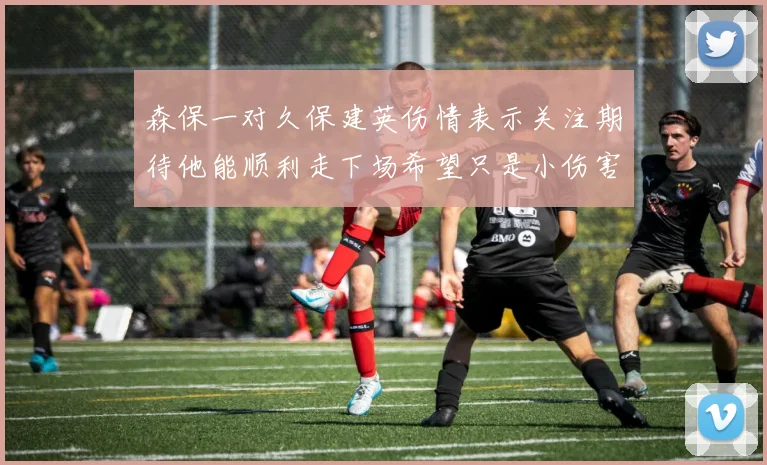 森保一对久保建英伤情表示关注期待他能顺利走下场希望只是小伤害