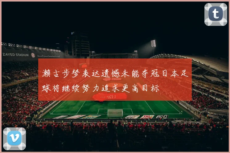 濑古步梦表达遗憾未能夺冠日本足球将继续努力追求更高目标