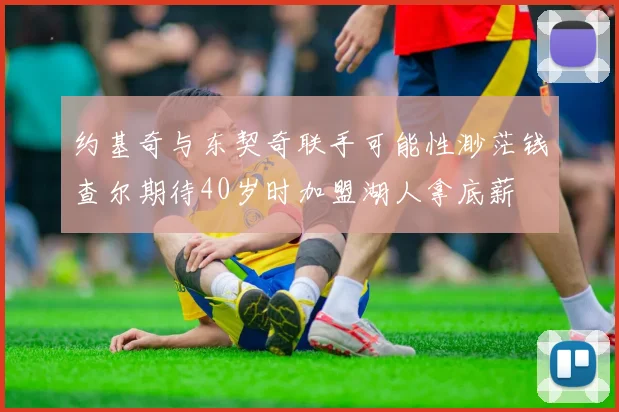 约基奇与东契奇联手可能性渺茫钱查尔期待40岁时加盟湖人拿底薪