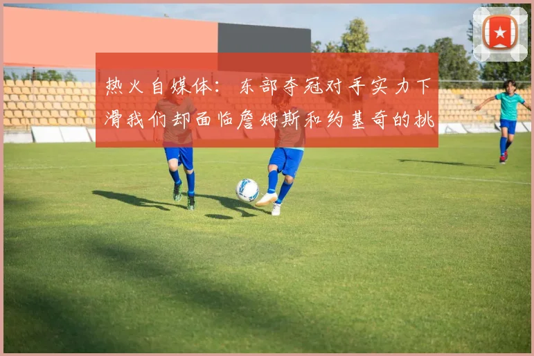 热火自媒体：东部夺冠对手实力下滑我们却面临詹姆斯和约基奇的挑战
