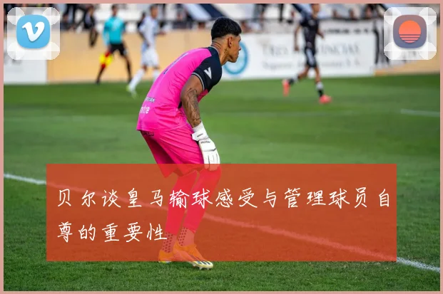 贝尔谈皇马输球感受与管理球员自尊的重要性