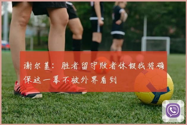 谢尔基：胜者留守败者休假我将确保这一幕不被外界看到