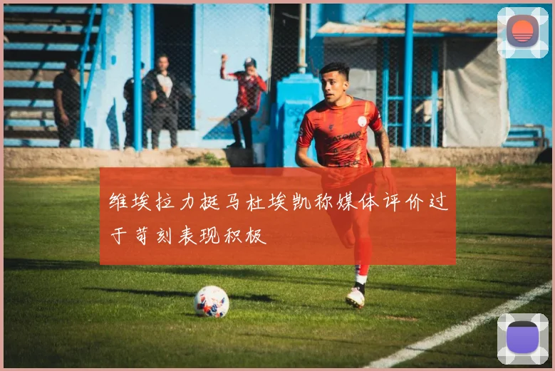 维埃拉力挺马杜埃凯称媒体评价过于苛刻表现积极
