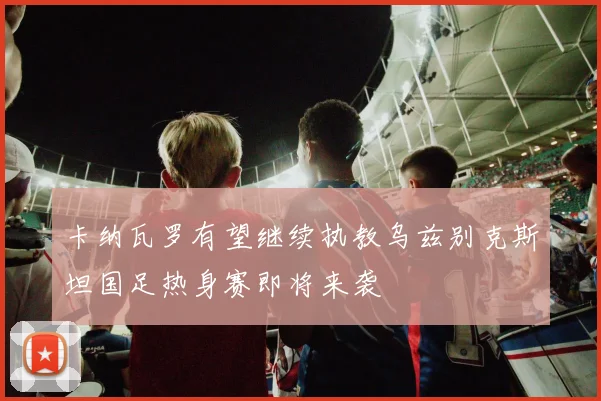 卡纳瓦罗有望继续执教乌兹别克斯坦国足热身赛即将来袭