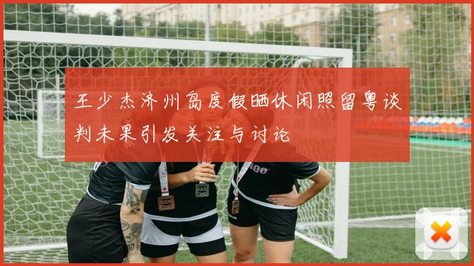 王少杰济州岛度假晒休闲照留粤谈判未果引发关注与讨论