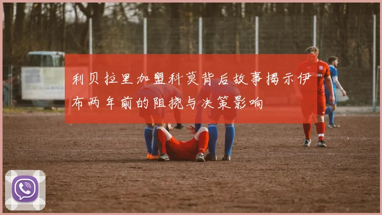 利贝拉里加盟科莫背后故事揭示伊布两年前的阻挠与决策影响