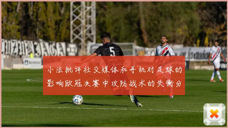 小法批评社交媒体和手机对足球的影响欧冠决赛中攻防战术的失衡分析